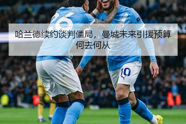哈兰德续约谈判僵局，曼城未来引援预算何去何从